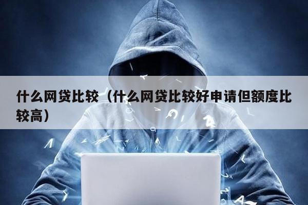 什么網貸比較(什么網貸比較好申請但額度比較高)
