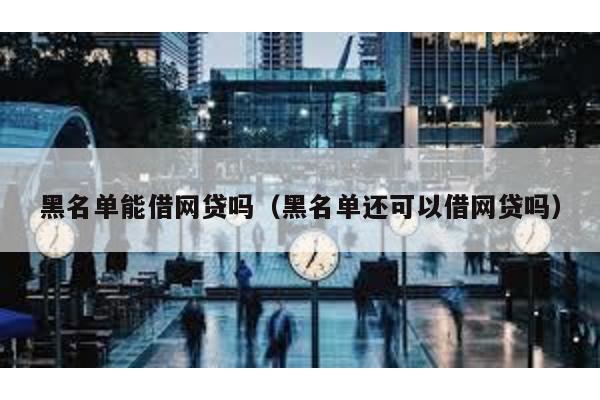 黑名單能借網(wǎng)貸嗎(黑名單還可以借網(wǎng)貸嗎)