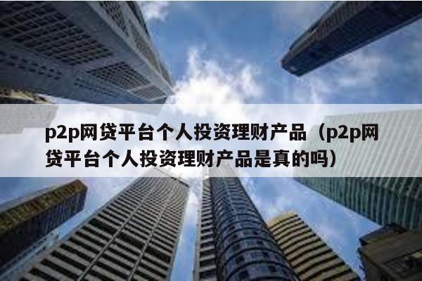 p2p網貸平臺個人投資理財產品(p2p網貸平臺個人投資理財產品是真的嗎)
