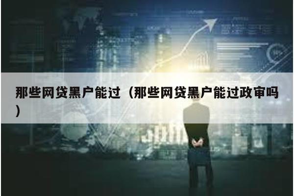 那些網貸黑戶能過(那些網貸黑戶能過政審嗎)
