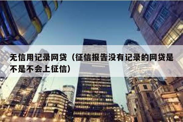無信用記錄網貸(征信報告沒有記錄的網貸是不是不會上征信)