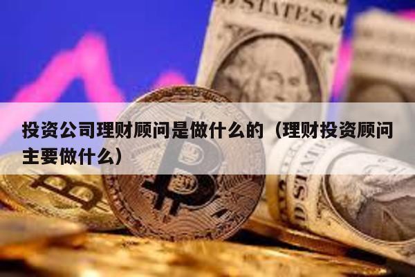 投資公司理財顧問是做什么的(理財投資顧問主要做什么)
