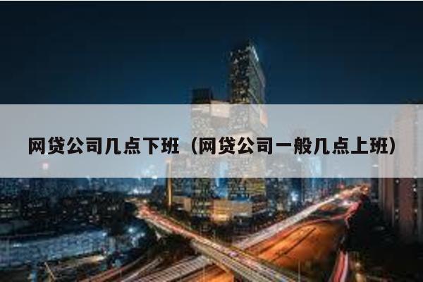 網(wǎng)貸公司幾點下班(網(wǎng)貸公司一般幾點上班)