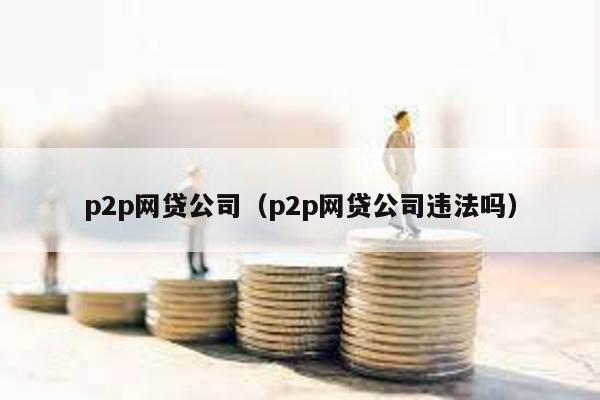 p2p網貸公司(p2p網貸公司違法嗎)