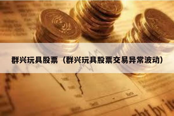 群興玩具股票(群興玩具股票交易異常波動)