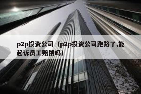 p2p投資公司(p2p投資公司跑路了,能起訴員工賠償嗎)