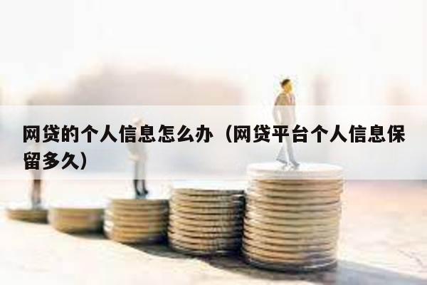 網貸的個人信息怎么辦(網貸平臺個人信息保留多久)