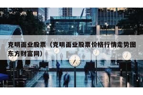 克明面業股票(克明面業股票價格行情走勢圖東方財富網)
