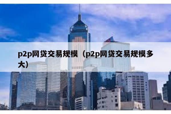 p2p網(wǎng)貸交易規(guī)模(p2p網(wǎng)貸交易規(guī)模多大)