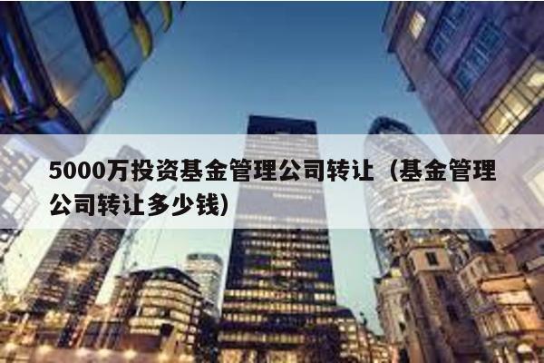 5000萬投資基金管理公司轉讓(基金管理公司轉讓多少錢)