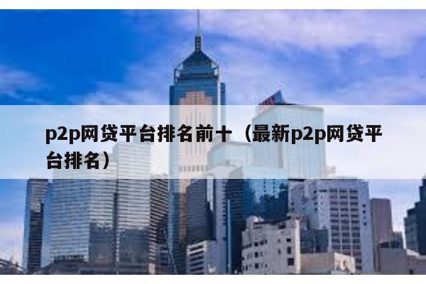 p2p網貸平臺排名前十(最新p2p網貸平臺排名)
